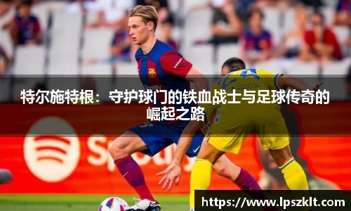 特尔施特根:守护球门的铁血战士与足球传奇的崛起之路